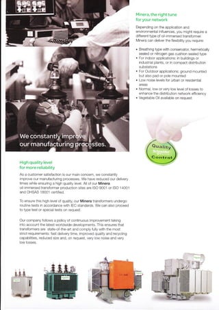 Minera, the right tune
for your network
Depending on the application and
environmental influences, you might require a
different type of oil-immersed transformer.
Minera can deliver the flexibility you require:
. Breathing type with conservator, hermetically
sealed or nitrogen gas cushion sealed type
. For indoor applications: in buildings or
industrial plants, or in compact distribution
substations
. For Outdoor applications: ground mounted
but also pad or pole mounted
. Low noise levels for urban or residential
areas
. Normal, low or very low level of losses to
enhance the distribution network effrciency
. Vegetable Oil available on request
High quality level
for more reliability
As a customer satisfaction is our main concern, we constantly
improve our manufacturing processes, We have reduced our delivery
times while ensuring a high quality level. All of our Minera
oil-immersed transformer production sites are ISO 9001 or ISO 14001
and OHSAS 18001 certified.
To ensure this high level of quality, our Minera transformers undergo
routine tests in accordance with IEC standards. We can also proceed
to type test or special tests on request.
Our company follows a policy of continuous improvement taking
into account the latest worldwide developments. This ensures that
transformers are state-of-the-art and comply fully with the most
strict requirements: fast delivery time, improved quality and recycling
capabilities, reduced size and, on request, very low noise and very
low losses.
 