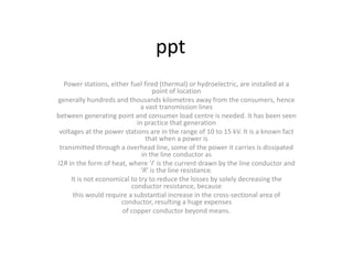 ppt
Power stations, either fuel fired (thermal) or hydroelectric, are installed at a
point of location
generally hundreds and thousands kilometres away from the consumers, hence
a vast transmission lines
between generating point and consumer load centre is needed. It has been seen
in practice that generation
voltages at the power stations are in the range of 10 to 15 kV. It is a known fact
that when a power is
transmitted through a overhead line, some of the power it carries is dissipated
in the line conductor as
I2R in the form of heat, where ‘I’ is the current drawn by the line conductor and
‘R’ is the line resistance.
It is not economical to try to reduce the losses by solely decreasing the
conductor resistance, because
this would require a substantial increase in the cross-sectional area of
conductor, resulting a huge expenses
of copper conductor beyond means.
 