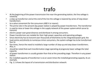 trafo
• At the beginning of the power transmission line near the generating station, the line voltage is
raised by
• a step-up transformer and at the end of the line the voltage is lowered by series of step-down
transformers
• to a value convenient for the consumers (400 V or nearer).
• The prime role in the present day power station is played by power transformers. The transformer
• is used to raise or lower the voltage in the supply network of the power system which serve to
transmit
• electric power over great distance and distribute it among consumers.
• Power transformers are notable for their high power capacities and operating voltages.
• Since electricity has to transmit over thousands of kilometres to the integrated power grid, the
• load centre and directly to numerous minor consumers, the system voltage has to be transformed
four to
• five times, hence the need to installed a large number of step-up and step-down transformers.
Also, it
• should be noted that each transformation stage operating at progressly lower voltage the total
capacity
• of power transformers is usually greater than that at the preceding stage. Therefore in any power
station
• the installed capacity of transformer is six or seven times the installed generating capacity. As an
example,
• Fig. 1.1 shows the layout of a transmission and distribution network.
 