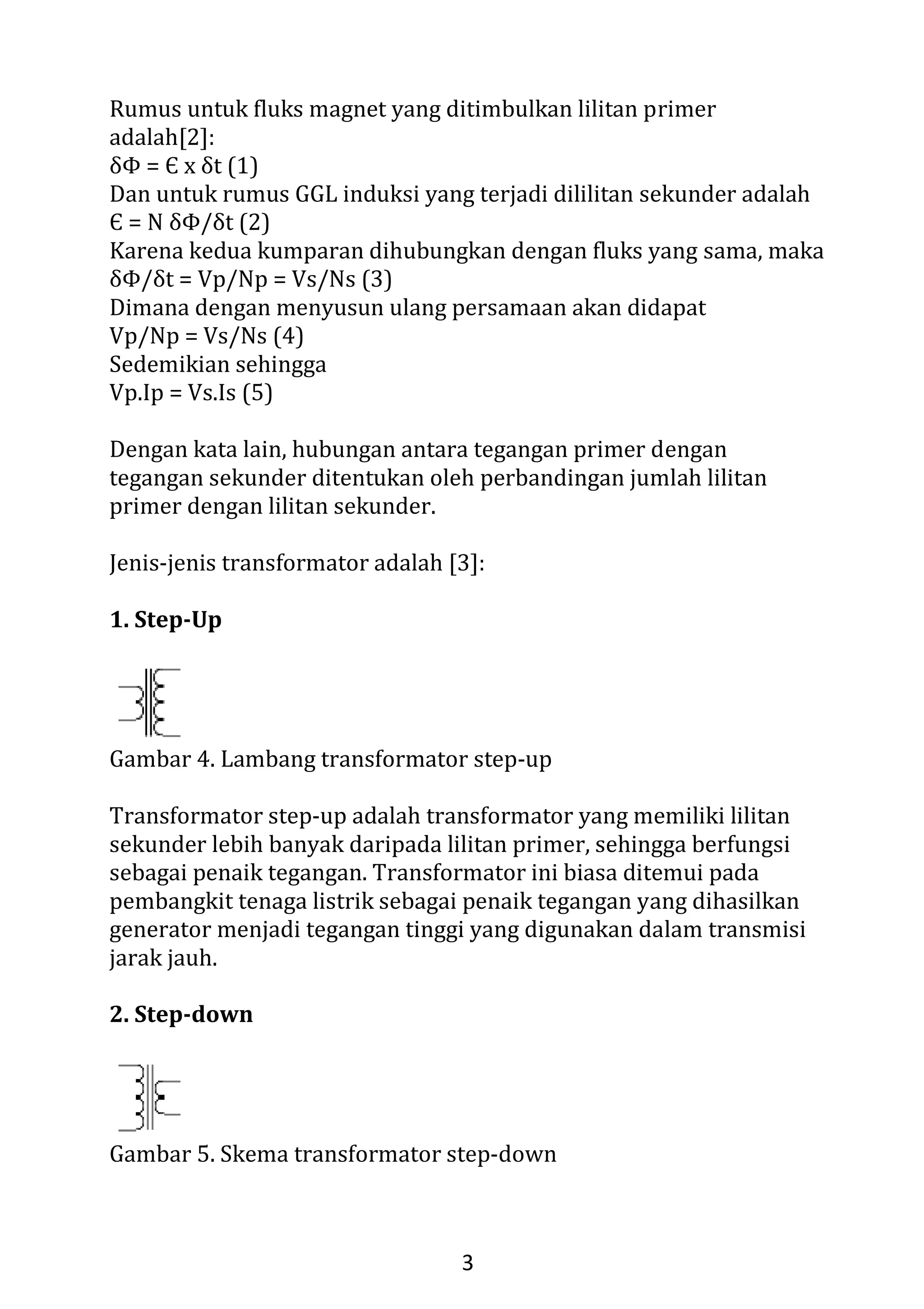 1
JENIS-JENIS DAN PRINSIP KERJA TRANSFORMATOR
Disadur dari tulisan: Gizha Ardizha Efendi Nasution
Jurusan Teknik Industri, Universitas Gunadarma, Jakarta
Email : Giya_kumeh@yahoo.com
I. Pendahuluan
Transformator adalah suatu alat listrik yang dapat memindahkan
dan mengubah energy listrik satu atau lebih rangkaian listrik satu
atau lebih rangkaian listrik ke rangkaian listrik yang lain, melalui
suatu gendeng magnet berdasarkan prinsip induksi-elektromagnet.
Transformator adalah alat yang digunakan untuk mengubah
tegangan bolak balik (ac) dari suatu nilai tertentu ke nilai yang kita
inginkan terdiri dari kumparan primer dan sekunder.
Gambar 1. Transformator
Perkembangan dan penerapan system transformator pada
perumahan, perkantoran maupun pada kendaran yaitu mobil dewasa
ini mengalami peningkatan yang pesat. Buktinya adalah banyak
industry, perkantoran maupun kendaran dilengkapi dengan
penggunaan transformator yang bertujuan untuk mengetahui
informasi dan dapat menambah pengetahuan.
System pesawat telepon yang paling sederhana memiliki komponen
utama yaitu ISDN EXCHANGE, ISDN PRA, ISDN BRA, ISDN PHONE,
ISDN PBX dan ISDN DATA TERMINAL.
 