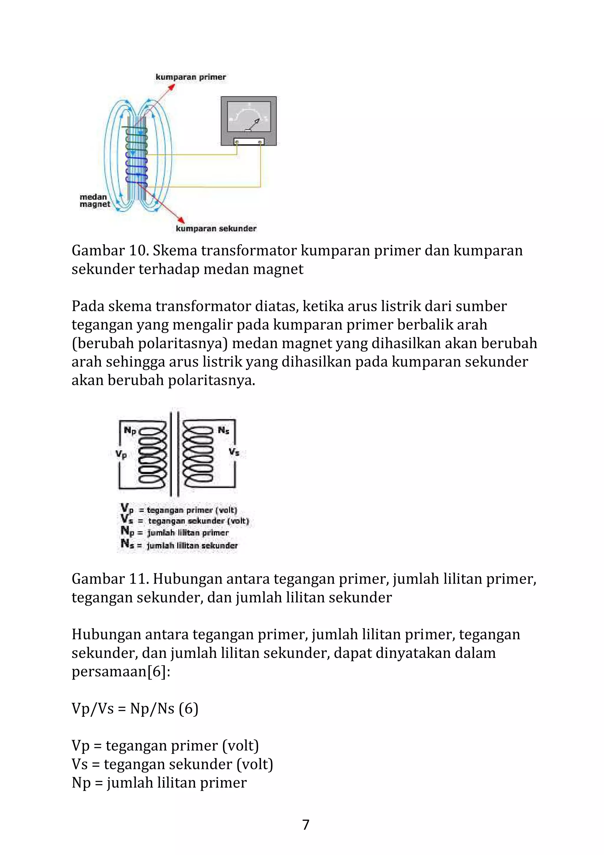 5
Autotransformator variabel sebenarnya adalah autotransformator
biasa yang sadapan tengahnya bisa diubah-ubah, memberikan
perbandingan lilitan primer-sekunder yang berubah-ubah.
5. Transformator Isolasi
Transformator isolasi memiliki lilitan sekunder yang berjumlah sama
dengan lilitan primer, sehingga tegangan sekunder sama dengan
tegangan primer. Tetapi pada beberapa desain, gulungan sekunder
dibuat sedikit lebih banyak untuk mengkompensasi kerugian.
Transformator seperti ini berfungsi sebagai isolasi antara dua kalang.
Untuk penerapan audio, transformator jenis ini telah banyak
digantikan oleh kopling kapasitor.
6. Transformator Pulsa
Transformator pulsa adalah transformator yang didesain khusus
untuk memberikan keluaran gelombang pulsa. Transformator jenis
ini menggunakan material inti yang cepat jenuh sehingga setelah
arus primer mencapai titik tertentu, fluks magnet berhenti berubah.
Karena GGL induksi pada lilitan sekunder hanya terbentuk jika
terjadi perubahan fluks magnet, transformator hanya memberikan
keluaran saat inti tidak jenuh, yaitu saat arus pada lilitan primer
berbalik arah.
7. Transformator Tiga Fasa
Transformator tiga fasa sebenarnya adalah tiga transformator yang
dihubungkan secara khusus satu sama lain. Lilitan primer biasanya
dihubungkan secara bintang (Y) dan lilitan sekunder dihubungkan
secara delta (Δ).
III. Prinsip Kerja Transformator
Komponen Transformator (trafo)
Transformator (trafo) adalah alat yang digunakan untuk menaikkan
atau menurunkan tegangan bolak-balik (AC). Transformator terdiri
 
