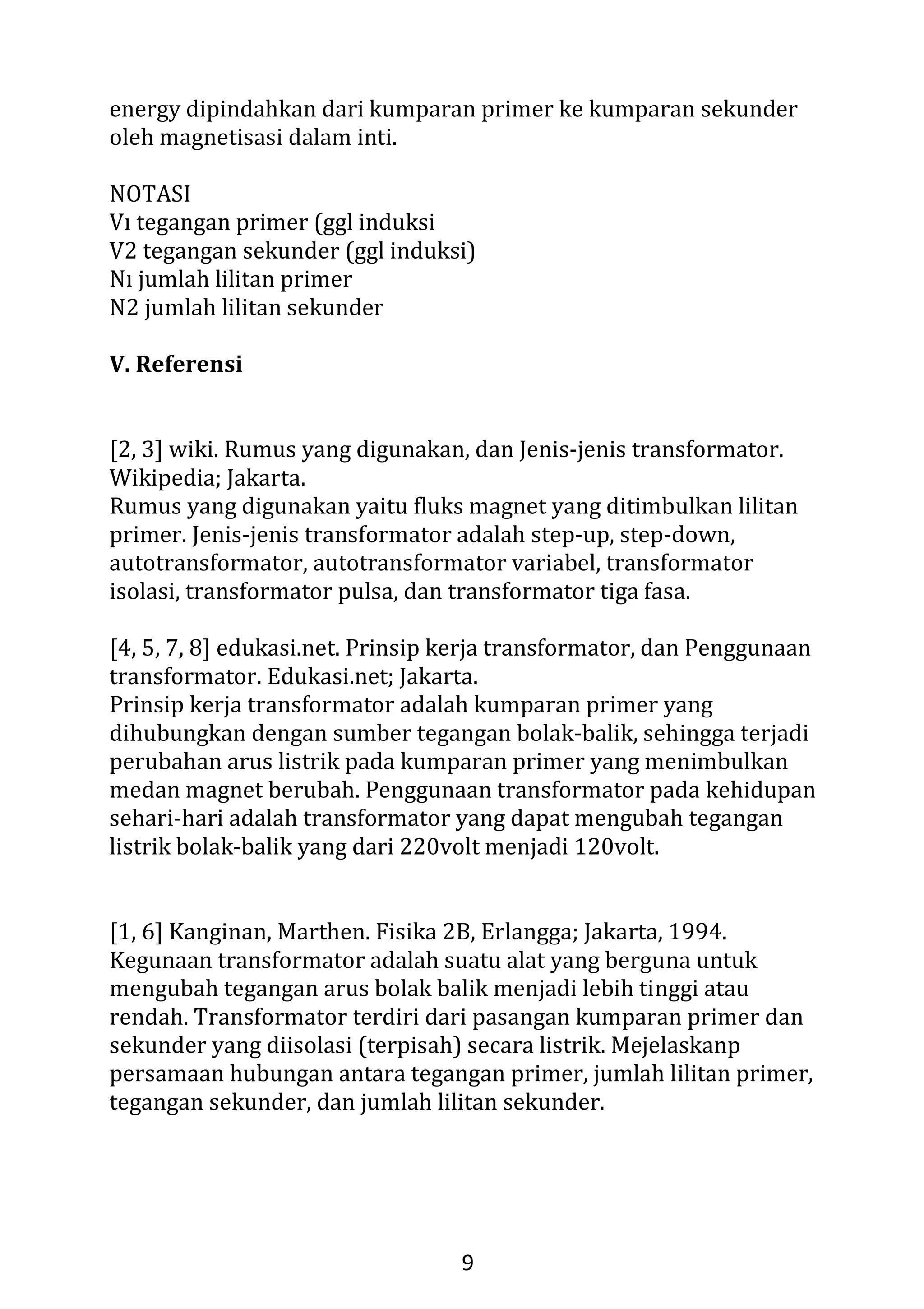 7
Gambar 10. Skema transformator kumparan primer dan kumparan
sekunder terhadap medan magnet
Pada skema transformator diatas, ketika arus listrik dari sumber
tegangan yang mengalir pada kumparan primer berbalik arah
(berubah polaritasnya) medan magnet yang dihasilkan akan berubah
arah sehingga arus listrik yang dihasilkan pada kumparan sekunder
akan berubah polaritasnya.
Gambar 11. Hubungan antara tegangan primer, jumlah lilitan primer,
tegangan sekunder, dan jumlah lilitan sekunder
Hubungan antara tegangan primer, jumlah lilitan primer, tegangan
sekunder, dan jumlah lilitan sekunder, dapat dinyatakan dalam
persamaan[6]:
Vp/Vs = Np/Ns (6)
Vp = tegangan primer (volt)
Vs = tegangan sekunder (volt)
Np = jumlah lilitan primer
 