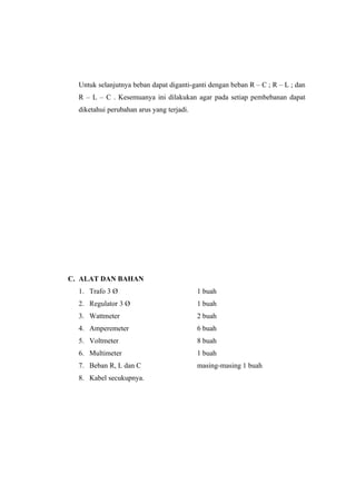 Untuk selanjutnya beban dapat diganti-ganti dengan beban R – C ; R – L ; dan
  R – L – C . Kesemuanya ini dilakukan agar pada setiap pembebanan dapat
  diketahui perubahan arus yang terjadi.




C. ALAT DAN BAHAN
  1. Trafo 3 Ø                             1 buah
  2. Regulator 3 Ø                         1 buah
  3. Wattmeter                             2 buah
  4. Amperemeter                           6 buah
  5. Voltmeter                             8 buah
  6. Multimeter                            1 buah
  7. Beban R, L dan C                      masing-masing 1 buah
  8. Kabel secukupnya.
 
