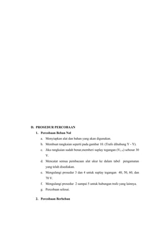 D. PROSEDUR PERCOBAAN
  1. Percobaan Beban Nol
     a. Menyiapkan alat dan bahan yang akan digunakan.
     b. Membuat rangkaian seperti pada gambar 10. (Trafo dihubung Y - Y).
     c. Jika rangkaian sudah benar,memberi suplay tegangan (VL-N) sebesar 30
        V.
     d. Mencatat semua pembacaan alat ukur ke dalam tabel pengamatan
        yang telah disediakan.
     e. Mengulangi prosedur 3 dan 4 untuk suplay tegangan 40, 50, 60, dan
        70 V.
     f. Mengulangi prosedur 2 sampai 5 untuk hubungan trafo yang lainnya.
     g. Percobaan selesai.

  2. Percobaan Berbeban
 