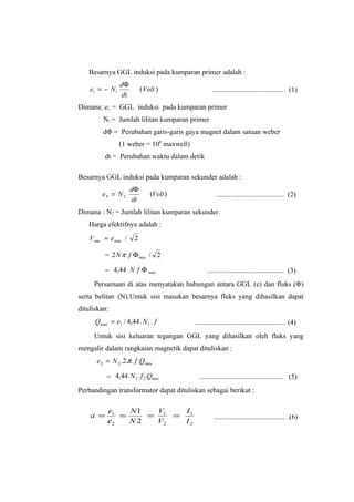 Besarnya GGL induksi pada kumparan primer adalah :
                 dΦ
    e1 = − N 1             ( Volt )                 ......................................... (1)
                 dt
Dimana: e1 = GGL induksi pada kumparan primer
         N1 = Jumlah lilitan kumparan primer
         dΦ = Perubahan garis-garis gaya magnet dalam satuan weber
                 (1 weber = 108 maxwell)
          dt = Perubahan waktu dalam detik

Besarnya GGL induksi pada kumparan sekunder adalah :
                      dΦ
         eP = N 2              (Volt )                ...................................... (2)
                      dt
Dimana : N2 = Jumlah lilitan kumparan sekunder.
   Harga efektifnya adalah :
    Vrms = emax /      2

          = 2 N π f Φ max / 2

          = 4,44 N f Φ max                       ........................................... (3)
     Persamaan di atas menyatakan hubungan antara GGL (e) dan fluks (Φ)
serta belitan (N).Untuk sisi masukan besarnya fluks yang dihasilkan dapat
dituliskan:
      Qmax = e1 / 4,44 . N 1 . f           ................................................... (4)
     Untuk sisi keluaran tegangan GGL yang dihasilkan oleh fluks yang
mengalir dalam rangkaian magnetik dapat dituliskan :
      e 2 = N 2 .2.π . f .Qmax

          = 4,44 N 2 . f 2 .Qmax             ............................................... (5)
Perbandingan transformator dapat dituliskan sebagai berikut :

           e1   N1  V    I
    a =       =    = 1 = 1                           ........................................ .(6)
           e2   N2  V2   I2
 