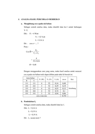 J. ANALISA HASIL PERCOBAAN BERBEBAN

  a. Menghitung cos ø pada sisi beban
     Sebagai contoh analisa data, maka diambil data ke-1 untuk hubungan
     Y–Y.
     Dik : P1 = 4 Watt
                        V1 = 52 Volt
                        I1 = 0.16 A
     Dit :     cos ø = ... ?
     Peny :
                       P1θ
        Cos      =
                     VP × I P

                         4
                 =
                     52 × 0,16
              Ø = 0,48


     Dengan menggunakan cara yang sama, maka hasil analisa untuk mencari
     cos ø pada sisi beban trafo dapat dilihat pada tabel di bawah ini.
        Jenis beban
                                P1 (W)     V1 (V)   I1 (A)   cos ø     Ket.
        R         C
       111       111              4         52      0,16      0,48
       222       222              3         52      0,29      0,19
       333       333              4         52      0,55      0,13   Seimbang
       444       444              4         52      0,74       0,1
       555       555              3         52      0,94      0,06
                         cos ø rata-rata                     0,192

  b. Pembuktian In
     Sebagai contoh analisa data, maka diambil data ke-1.
     Dik : I1 = 0,16 A
             I2 = 0,19 A
              I3 = 0,19 A
     Dit : In secara teori ?
 