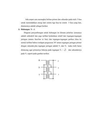 Ada empat cara merangkai belitan primer dan sekunder pada trafo 3 fasa
  untuk memindahkan energi dari sistem tiga fasa ke sistem 3 fasa yang lain,
  diantaranya adalah sebagai berikut.
1) Hubungan Y - ∆
     Diagram penyambungan untuk hubungan ini dimana polaritas semuanya
  adalah subtraktif dan juga terlihat kedudukan relatif dari tegangan-tegangan
  jaringan (antara fasa/line to line) dan tegangan-tegangan perfasa (fasa ke
  netral) terlihat bahwa terdapat pergeseran 30o antara tegangan jaringan primer
  dengan sekunder,jika tegangan jaringan adalah V1 dan V2 maka trafo harus

  dirancang agar primernya bekerja pada tegangan V1 /     3    dan sekundernya
  pada V2 seperti pada gambar nerikut:


                        R                        r


                        S                        s


                        T                         t
 