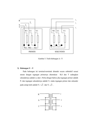 IW
 R
                  IS                                                          IU
 S         IT
 T                                                                            IV

           W1    U1      V1                    W1    U1           V1




          V2    W2     U2

                PRIMER                              SEKUNDER


                              Gambar 5. Trafo hubungan ∆ - Y




3) Hubungan Y – Y
        Pada hubungan ini terminal-terminak ditandai secara subtraktif sesuai
     aturan dengan tegangan primernya ditentukan          R,S dan T sedangkan
     sekundernya adalah r,s dan t .Perlu diingat bahwa jika tegangan primer adalah
     P1 dan tegangan sekundernya adalah V2 maka tegangan primer dan sekunder

     pada setiap trafo adalah V1 / 3 dan V2   3 .




                              R                           r


                              S                            s


                              T                               t
 
