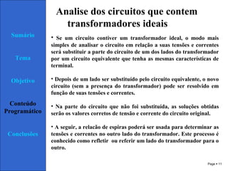 Page  11
Sumário
Tema
Objetivo
Conteúdo
Programático
Conclusões
Analise dos circuitos que contem
transformadores ideais
• Se um circuito contiver um transformador ideal, o modo mais
simples de analisar o circuito em relação a suas tensões e correntes
será substituir a parte do circuito de um dos lados do transformador
por um circuito equivalente que tenha as mesmas características de
terminal.
• Depois de um lado ser substituído pelo circuito equivalente, o novo
circuito (sem a presença do transformador) pode ser resolvido em
função de suas tensões e correntes.
• Na parte do circuito que não foi substituída, as soluções obtidas
serão os valores corretos de tensão e corrente do circuito original.
• A seguir, a relacão de espiras poderá ser usada para determinar as
tensões e correntes no outro lado do transformador. Este processo é
conhecido como refletir ou referir um lado do transformador para o
outro.
 