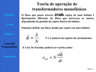 Page  14
Sumário
Tema
Objetivo
Conteúdo
Programático
Conclusões
Teoria de operação de
transformadores monofásicos
reaisO fluxo que passa através de cada espira de uma bobina é
ligeriamente diferente do fluxo que atravessa as outras,
dependendo da posição da espira dentro da bobina.
Podemos definir um fluxo médio por espira em uma bobina:
N
λ
φ =
E a ley de Faraday poderá ser escrita como:
dt
d
Neind
φ
=
N é o número de espiras do enrolamento.
 