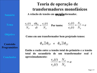 Page  17
Sumário
Tema
Objetivo
Conteúdo
Programático
Conclusões
Teoria de operação de
transformadores monofásicos
reaisA relacão de tensão em um transformador.
S
SM
P
P
N
te
dt
d
N
te )()(
==
φ
Por tanto: a
N
N
te
te
S
P
S
P
==
)(
)(
LPM φφ 〉〉 LSM φφ 〉〉
Como em um transformador bem projetado temos:
e
Então a razão entre a tensão total do primário e a tensão
total do secundário de um transformador real é
aproximadamente:
a
N
N
tv
tv
S
P
S
P
==
)(
)(
 
