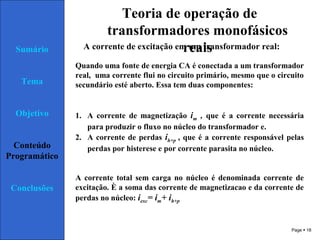 Page  18
Sumário
Tema
Objetivo
Conteúdo
Programático
Conclusões
Teoria de operação de
transformadores monofásicos
reaisA corrente de excitação em um transformador real:
Quando uma fonte de energia CA é conectada a um transformador
real, uma corrente flui no circuito primário, mesmo que o circuito
secundário esté aberto. Essa tem duas componentes:
1. A corrente de magnetização im , que é a corrente necessária
para produzir o fluxo no núcleo do transformador e.
2. A corrente de perdas ih+p , que é a corrente responsável pelas
perdas por histerese e por corrente parasita no núcleo.
A corrente total sem carga no núcleo é denominada corrente de
excitação. È a soma das corrente de magnetizacao e da corrente de
perdas no núcleo: iexc= im+ ih+p
 