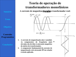 Page  19
Sumário
Tema
Objetivo
Conteúdo
Programático
Conclusões
Teoria de operação de
transformadores monofásicos
reaisA corrente de magnetização em um transformador real:
1. A corrente de magnetização não é senoidal.
As componentes de frequência mais
elevadas são devidas à saturação magnética
do núcleo do transformador.
2. A componente fundamental da corrente de
magnetização está atrassada 90°em relação
á tensão aplicada.
 