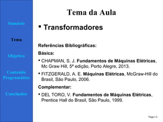 Page  3
Tema da Aula
 Transformadores
Referências Bibliográficas:
Básica:
 CHAPMAN, S. J. Fundamentos de Máquinas Elétricas,
Mc Graw Hill, 5ª edição, Porto Alegre, 2013.
 FITZGERALD, A. E. Máquinas Elétricas, McGraw-Hill do
Brasil, São Paulo, 2006.
Complementar:
 DEL TORO, V. Fundamentos de Máquinas Elétricas,
Prentice Hall do Brasil, São Paulo, 1999.
Sumário
Tema
Objetivo
Conteúdo
Programático
Conclusões
 