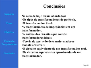 Page  30
Conclusões
Sumário
Tema
Objetivo
Conteúdo
Programático
Conclusões
Na aula de hoje foram abordados:
•Os tipos de transformadores de potência.
•O transformador ideal.
•A transformação de impedâncias em um
transformador.
•A análise dos circuitos que contêm
transformadores ideais.
•Teoria de operação de transformadores
monofásicos reais.
•O circuito equivalente de um transformador real.
•Os circuitos equivalentes aproximados de um
transformador.
 