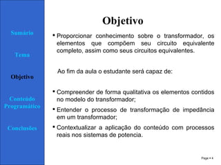 Page  4
Objetivo
 Proporcionar conhecimento sobre o transformador, os
elementos que compõem seu circuito equivalente
completo, assim como seus circuitos equivalentes.
Ao fim da aula o estudante será capaz de:
 Compreender de forma qualitativa os elementos contidos
no modelo do transformador;
 Entender o processo de transformação de impedância
em um transformador;
 Contextualizar a aplicação do conteúdo com processos
reais nos sistemas de potencia.
Sumário
Tema
Objetivo
Conteúdo
Programático
Conclusões
 