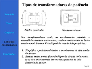 Page  6
Sumário
Tema
Objetivo
Conteúdo
Programático
Conclusões
Tipos de transformadores de potência
Núcleo envolvido: Núcleo envolvente:
Nos transformadores reais, os enrolamentos primário e
secundário envolvem um o outro, sendo o enrolamento de baixa
tensão o mais interno. Esta disposição atende dois propósitos:
1. Simplifica o problema de isolar o enrolamento de alta tensão
do núcleo.
2. Resulta muito menos fluxo de dispersão do que seria o caso
se os dois enrolamentos estivessem separados de uma
distância do núcleo.
 