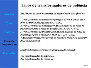 Page  7
Sumário
Tema
Objetivo
Conteúdo
Programático
Conclusões
Tipos de transformadores de potência
Em função do uso nos sistemas de potência são classificados:
1.Transformador da unidade de geração: Eleva a tensão até o
nível de transmissão (acima de 110 kV).
2.Transformador de Subestação: Abaixa a tensão do nível de
transmissão para o nível de distribuição (2.3 a 34.5 kV).
3.Transformador de Distribuição: Abaixa a tensão do nível de
distribuição para o nível final (110, 127, 220 V, etc).
4.Autotransformadores: Elevar ou reduzir a tensão e a corrente
de forma ajustável.
Existem dois transformadores de finalidade especial:
1.O transformador de potencial.
2.O transformador de corrente.
 