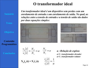 Page  8
Sumário
Tema
Objetivo
Conteúdo
Programático
Conclusões
O transformador ideal
Um tranformador ideal é um dispositivo sem perdas com um
enrolamento de entrada e um enrolamento de saída. No qual, as
relações entre a tensão de entrada e a tensão de saída são dados
por duas equações simples:
( )
( )
a
N
N
tv
tv
s
p
s
p
== a
N
N
s
p
= a : Relação de espiras
Np ip (t) = Ns is (t)
( )
( ) ati
ti
s
p 1
=
a<1 : transformador elevador
a>1 : transformador redutor
 