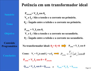 Page  9
Sumário
Tema
Objetivo
Conteúdo
Programático
Conclusões
Potência em um transformador ideal
Pentrada= Vp Ip cos θp
Psaída = Vs Is cos θs
Vp e Ip : São a tensão e a corrente no primário.
θp : Ângulo entre a teñsão e a corrente no primário.
Vs e Is : São a tensão e a corrente no secundário.
θs : Ângulo entre a teñsão e a corrente no secundário.
No transformador ideal: θp= θs=θ Psaída = Vs Is cos θ
Como: Vs = Vp/a and Is = a Ip ( ) θcosp
p
saída aI
a
V
P =
Psaída = Vp Ip cos θ = Pentrada
eQsaída = Vp Ip sen θ = Qentrada Ssaída = Vp Ip = Sentrada
 