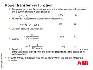 ©
ABB
Power
Technology
1_114Q07-
10
-
 The power loss p in a 3-phase transmission line with a resistance R per phase
and a current I flowing in each phase is:
 At a system voltage U the transmitted active power is:
 Equation (2) can be rewritten as:
 Inserted in the equation (1) gives:
 Equation (4) indicates that the power loss in the line is proportional to the square
of the transmitted active power and inversely proportional to the square of the
system voltage.
 In other words, the power loss will be lower when the system voltage is
increased.
Power transformer function
 