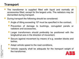 ©
ABB
Power
Technology
1_114Q07-
102
-
Transport
 The transformer is supplied filled with liquid and normally all
accessories fitted, except for the largest units. The radiators may be
dismantled during transport.
 During transport the following should be considered:
 Angle of tilting exceeding 10º must be specified in the contract,
 Prevention of damage to bushings, corrugated panels or
radiators and accessories,
 Larger transformers should preferably be positioned with the
longitudinal axis in the direction of movement,
 Secure against movement by means of e.g. wooden blocks and
lashes,
 Adapt vehicle speed to the road conditions,
 Vehicle capacity shall be adequate for the transport weight of
the transformer,
 