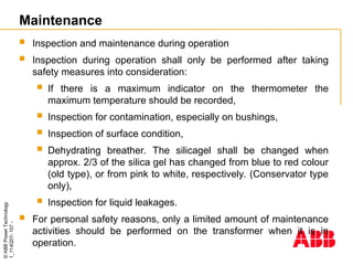 ©
ABB
Power
Technology
1_114Q07-
107
-
Maintenance
 Inspection and maintenance during operation
 Inspection during operation shall only be performed after taking
safety measures into consideration:
 If there is a maximum indicator on the thermometer the
maximum temperature should be recorded,
 Inspection for contamination, especially on bushings,
 Inspection of surface condition,
 Dehydrating breather. The silicagel shall be changed when
approx. 2/3 of the silica gel has changed from blue to red colour
(old type), or from pink to white, respectively. (Conservator type
only),
 Inspection for liquid leakages.
 For personal safety reasons, only a limited amount of maintenance
activities should be performed on the transformer when it is in
operation.
 