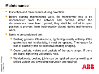 ©
ABB
Power
Technology
1_114Q07-
108
-
Maintenance
 Inspection and maintenance during downtime
 Before starting maintenance work, the transformer has to be
disconnected from the network and earthed. When the
disconnectors have been opened, they shall be locked in open
position to prevent them inadvertently closing during maintenance
work.
 Items to be considered are:
 Bushing gaskets; if leaks occur, tightening usually will help, if the
gasket has lost its elasticity, it must be replaced. The reason for
loss of elasticity can be excessive heating or aging,
 Cover gaskets, valves and gaskets of the tap changer. If there
are leaks, tightening will usually help,
 Welded joints. Leaking joints can be repaired only by welding. A
skilled welder and a welding instruction are required.,
 