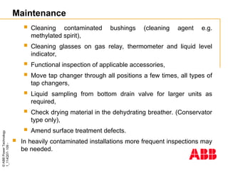 ©
ABB
Power
Technology
1_114Q07-
109
-
Maintenance
 Cleaning contaminated bushings (cleaning agent e.g.
methylated spirit),
 Cleaning glasses on gas relay, thermometer and liquid level
indicator,
 Functional inspection of applicable accessories,
 Move tap changer through all positions a few times, all types of
tap changers,
 Liquid sampling from bottom drain valve for larger units as
required,
 Check drying material in the dehydrating breather. (Conservator
type only),
 Amend surface treatment defects.
 In heavily contaminated installations more frequent inspections may
be needed.
 