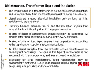 ©
ABB
Power
Technology
1_114Q07-
110
-
Maintenance. Transformer liquid and insulation
 The task of liquid in a transformer is to act as an electrical insulation
and to transfer heat from the transformer’s active parts into coolers.
 Liquid acts as a good electrical insulation only as long as it is
satisfactorily dry and clean.
 Humidity balance between the oil and the insulation implies that
most of the humidity will gather in the paper insulation.
 Testing of liquid in transformers should normally be performed 12
months after filling or refilling, subsequently every six years.
 Testing of oil in on load tap changers must be performed according
to the tap changer supplier’s recommendations.
 To take liquid samples from hermetically sealed transformers is
normally not necessary. The liquid in this type of transformers is not
in contact with the atmosphere, and less exposed to moisture.
 Especially for large transformers, liquid regeneration may be
economically motivated. Liquid regeneration implies drying, filtering,
de-gassing and possibly addition of inhibitor.
 