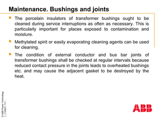 ©
ABB
Power
Technology
1_114Q07-
111
-
Maintenance. Bushings and joints
 The porcelain insulators of transformer bushings ought to be
cleaned during service interruptions as often as necessary. This is
particularly important for places exposed to contamination and
moisture.
 Methylated spirit or easily evaporating cleaning agents can be used
for cleaning.
 The condition of external conductor and bus bar joints of
transformer bushings shall be checked at regular intervals because
reduced contact pressure in the joints leads to overheated bushings
etc. and may cause the adjacent gasket to be destroyed by the
heat.
 