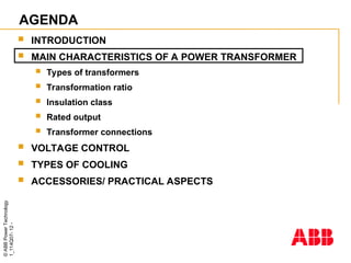 ©
ABB
Power
Technology
1_114Q07-
12
-
AGENDA
 INTRODUCTION
 MAIN CHARACTERISTICS OF A POWER TRANSFORMER
 Types of transformers
 Transformation ratio
 Insulation class
 Rated output
 Transformer connections
 VOLTAGE CONTROL
 TYPES OF COOLING
 ACCESSORIES/ PRACTICAL ASPECTS
 