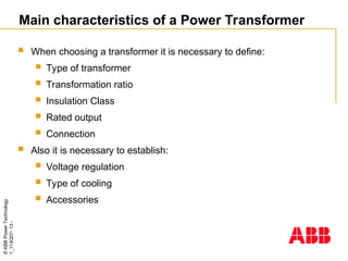 ©
ABB
Power
Technology
1_114Q07-
13
-
Main characteristics of a Power Transformer
 When choosing a transformer it is necessary to define:
 Type of transformer
 Transformation ratio
 Insulation Class
 Rated output
 Connection
 Also it is necessary to establish:
 Voltage regulation
 Type of cooling
 Accessories
 