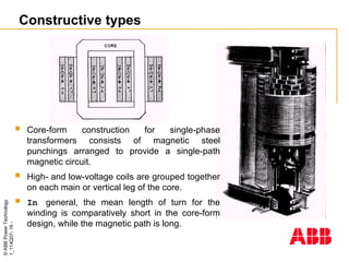 ©
ABB
Power
Technology
1_114Q07-
16
-
Constructive types
 Core-form construction for single-phase
transformers consists of magnetic steel
punchings arranged to provide a single-path
magnetic circuit.
 High- and low-voltage coils are grouped together
on each main or vertical leg of the core.
 In general, the mean length of turn for the
winding is comparatively short in the core-form
design, while the magnetic path is long.
 