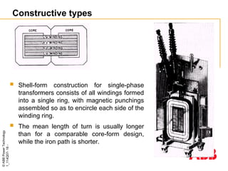 ©
ABB
Power
Technology
1_114Q07-
18
-
Constructive types
 Shell-form construction for single-phase
transformers consists of all windings formed
into a single ring, with magnetic punchings
assembled so as to encircle each side of the
winding ring.
 The mean length of turn is usually longer
than for a comparable core-form design,
while the iron path is shorter.
 