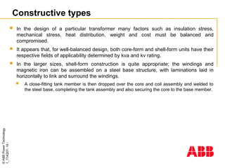 ©
ABB
Power
Technology
1_114Q07-
19
-
Constructive types
 In the design of a particular transformer many factors such as insulation stress,
mechanical stress, heat distribution, weight and cost must be balanced and
compromised.
 It appears that, for well-balanced design, both core-form and shell-form units have their
respective fields of applicability determined by kva and kv rating.
 In the larger sizes, shell-form construction is quite appropriate; the windings and
magnetic iron can be assembled on a steel base structure, with laminations laid in
horizontally to link and surround the windings.
 A close-fitting tank member is then dropped over the core and coil assembly and welded to
the steel base, completing the tank assembly and also securing the core to the base member.
 