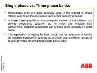 ©
ABB
Power
Technology
1_114Q07-
23
-
Single phase vs. Three phase banks
 Three-phase units are quite generally used in the highest of circuit
ratings, with no on-the-spot spare transformer capacity provided.
 In these cases parallel or interconnected circuits of the system may
provide emergency capacity, or, for small and medium size
transformers, portable substations can provide spare capacity on short
notice.
 If transportation or rigging facilities should not be adequate to handle
the required transformer capacity as a single unit, a definite reason of
course develops for using three single-phase units.
 
