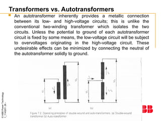©
ABB
Power
Technology
1_114Q07-
26
-
Transformers vs. Autotransformers
 An autotransformer inherently provides a metallic connection
between its low- and high-voltage circuits; this is unlike the
conventional two-winding transformer which isolates the two
circuits. Unless the potential to ground of each autotransformer
circuit is fixed by some means, the low-voltage circuit will be subject
to overvoltages originating in the high-voltage circuit. These
undesirable effects can be minimized by connecting the neutral of
the autotransformer solidly to ground.
 