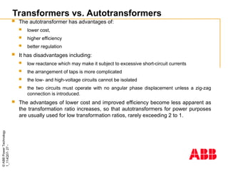 ©
ABB
Power
Technology
1_114Q07-
27
-
Transformers vs. Autotransformers
 The autotransformer has advantages of:
 lower cost,
 higher efficiency
 better regulation
 It has disadvantages including:
 low reactance which may make it subject to excessive short-circuit currents
 the arrangement of taps is more complicated
 the low- and high-voltage circuits cannot be isolated
 the two circuits must operate with no angular phase displacement unless a zig-zag
connection is introduced.
 The advantages of lower cost and improved efficiency become less apparent as
the transformation ratio increases, so that autotransformers for power purposes
are usually used for low transformation ratios, rarely exceeding 2 to 1.
 