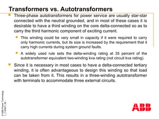 ©
ABB
Power
Technology
1_114Q07-
28
-
Transformers vs. Autotransformers
 Three-phase autotransformers for power service are usually star-star
connected with the neutral grounded, and in most of these cases it is
desirable to have a third winding on the core delta-connected so as to
carry the third harmonic component of exciting current.
 This winding could be very small in capacity if it were required to carry
only harmonic currents, but its size is increased by the requirement that it
carry high currents during system ground faults.
 A widely used rule sets the delta-winding rating at 35 percent of the
autotransformer equivalent two-winding kva rating (not circuit kva rating).
 Since it is necessary in most cases to have a delta-connected tertiary
winding, it is often advantageous to design this winding so that load
can be taken from it. This results in a three-winding autotransformer
with terminals to accommodate three external circuits.
 