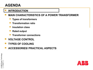 ©
ABB
Power
Technology
1_114Q07-
3
-
AGENDA
 INTRODUCTION
 MAIN CHARACTERISTICS OF A POWER TRANSFORMER
 Types of transformers
 Transformation ratio
 Insulation class
 Rated output
 Transformer connections
 VOLTAGE CONTROL
 TYPES OF COOLING
 ACCESSORIES/ PRACTICAL ASPECTS
 