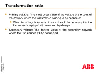 ©
ABB
Power
Technology
1_114Q07-
30
-
Transformation ratio
 Primary voltage : The most usual value of the voltage at the point of
the network where the transformer is going to be connected
 When this voltage is expected to vary it could be necessary that the
transformer is equipped with an on load tap changer
 Secondary voltage: The desired value at the secondary network
where the transformer will be connected.
 