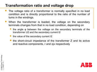 ©
ABB
Power
Technology
1_114Q07-
31
-
Transformation ratio and voltage drop
 The voltage ratio of a transformer is normally specified in no load
condition and is directly proportional to the ratio of the number of
turns in the windings.
 When the transformer is loaded, the voltage on the secondary
terminals changes from that in no load condition, depending on
 the angle φ between the voltage on the secondary terminals of the
transformer U2 and the secondary current I2
 the value of the secondary current I2
 the short-circuit impedance of the transformer Z and its active
and reactive components, r and ±jx respectively
 