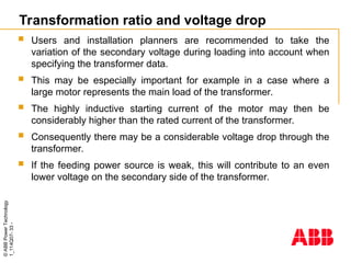 ©
ABB
Power
Technology
1_114Q07-
33
-
Transformation ratio and voltage drop
 Users and installation planners are recommended to take the
variation of the secondary voltage during loading into account when
specifying the transformer data.
 This may be especially important for example in a case where a
large motor represents the main load of the transformer.
 The highly inductive starting current of the motor may then be
considerably higher than the rated current of the transformer.
 Consequently there may be a considerable voltage drop through the
transformer.
 If the feeding power source is weak, this will contribute to an even
lower voltage on the secondary side of the transformer.
 