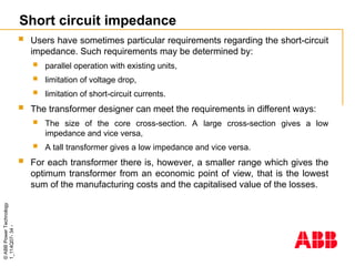 ©
ABB
Power
Technology
1_114Q07-
34
-
Short circuit impedance
 Users have sometimes particular requirements regarding the short-circuit
impedance. Such requirements may be determined by:
 parallel operation with existing units,
 limitation of voltage drop,
 limitation of short-circuit currents.
 The transformer designer can meet the requirements in different ways:
 The size of the core cross-section. A large cross-section gives a low
impedance and vice versa,
 A tall transformer gives a low impedance and vice versa.
 For each transformer there is, however, a smaller range which gives the
optimum transformer from an economic point of view, that is the lowest
sum of the manufacturing costs and the capitalised value of the losses.
 