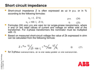 ©
ABB
Power
Technology
1_114Q07-
35
-
Short circuit impedance
 Short-circuit impedance Z is often expressed as uz in p.u. or in %
according to the following formulas:
 Formulas (24) and (25) are valid for for single-phase transformers, where
Ir and Ur are rated values of current and voltage on either side of the
transformer. For 3-phase transformers the nominator must be multiplied
with √3.
 Based on measured short-circuit voltage the value of Zk expressed in ohm
can be calculated from the following formula:
 for 3-phase transformers. Sr is the rated power of the transformer.
 