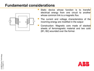 ©
ABB
Power
Technology
1_114Q07-
4
-
Fundamental considerations
 Static device whose function is to transfer
electrical energy from one circuit to another
whose common link is a magnetic flux.
 The current and voltage characteristics of the
incoming energy are modified in the output
 Construction: Magnetic core made of stacked
sheets of ferromagnetic material and two coils
(B1, B2) wounded over the former.

G Z
B1 B2
 