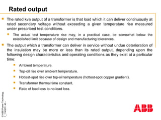 ©
ABB
Power
Technology
1_114Q07-
40
-
Rated output
 The rated kva output of a transformer is that load which it can deliver continuously at
rated secondary voltage without exceeding a given temperature rise measured
under prescribed test conditions.
 The actual test temperature rise may, in a practical case, be somewhat below the
established limit because of design and manufacturing tolerances.
 The output which a transformer can deliver in service without undue deterioration of
the insulation may be more or less than its rated output, depending upon the
following design characteristics and operating conditions as they exist at a particular
time:
 Ambient temperature.
 Top-oil rise over ambient temperature.
 Hottest-spot rise over top-oil temperature (hottest-spot copper gradient).
 Transformer thermal time constant.
 Ratio of load loss to no-load loss.
 