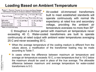 ©
ABB
Power
Technology
1_114Q07-
41
-
Loading Based on Ambient Temperature
 Air-cooled oil-immersed transformers
built to meet established standards will
operate continuously with normal life
expectancy at rated kva and secondary
voltage, providing the ambient air
temperature averages no more than 30º
C throughout a 24-hour period with maximum air temperature never
exceeding 40 C. Water-cooled transformers are built to operate
continuously at rated output with ambient water temperatures averaging
25 C and never exceeding 30 C.
 When the average temperature of the cooling medium is different from the
values above, a modification of the transformer loading may be made
according to Table 7.
 In cases where the difference between maximum air temperature and
average air temperature exceeds 10 C, a new temperature that is 10 C below
the maximum should be used in place of the true average. The allowable
difference between maximum and average temperature for water-cooled
transformers is 5 C.
 