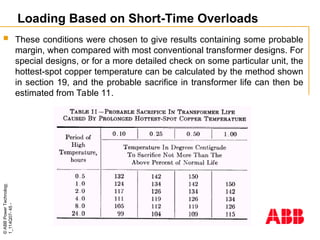 ©
ABB
Power
Technology
1_114Q07-
45
-
Loading Based on Short-Time Overloads
 These conditions were chosen to give results containing some probable
margin, when compared with most conventional transformer designs. For
special designs, or for a more detailed check on some particular unit, the
hottest-spot copper temperature can be calculated by the method shown
in section 19, and the probable sacrifice in transformer life can then be
estimated from Table 11.
 